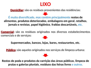 LIXO
Domiciliar
Domiciliar:
: são os resíduos provenientes das residências:
É muito diversificado, mas contém principalmente restos de
alimentos, produtos deteriorados, embalagens em geral, retalhos,
jornais e revistas, papel higiênico, fraldas descartáveis, etc.
Comercial
Comercial:
: são os resíduos originados nos diversos estabelecimentos
comerciais e de serviços:
Supermercados, bancos, lojas, bares, restaurantes, etc.
Público
Público:
: são aqueles originados nos serviços de limpeza urbana:
Restos de poda e produtos da varrição das áreas públicas, limpeza de
praias e galerias pluviais, resíduos das feiras livres e outros.
 