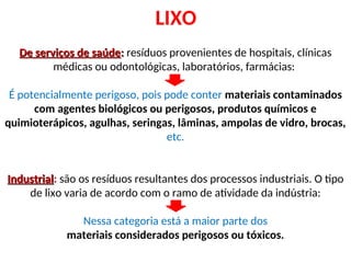 LIXO
De serviços de saúde
De serviços de saúde:
: resíduos provenientes de hospitais, clínicas
médicas ou odontológicas, laboratórios, farmácias:
É potencialmente perigoso, pois pode conter materiais contaminados
com agentes biológicos ou perigosos, produtos químicos e
quimioterápicos, agulhas, seringas, lâminas, ampolas de vidro, brocas,
etc.
Industrial
Industrial: são os resíduos resultantes dos processos industriais. O tipo
de lixo varia de acordo com o ramo de atividade da indústria:
Nessa categoria está a maior parte dos
materiais considerados perigosos ou tóxicos.
 