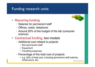 Funding research units
•  Recurring funding
◦  Salaries for permanent staff
◦  Offices, water, telephone
◦  Around 20% of the budget of the lab (computer
science)
•  Contractual funding, two models
◦  Additional cost related to projects
•  Non-permanent staff
•  Equipment
•  Travelling expenses
◦  Percentage of the total cost of projects
•  e.g. 50% of total cost, including permanent staff salaries,
infrstructure, etc. Clipart	of	bills	and	coins	by	
Unknown	is	Public	Domain	
 