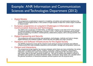 Example: ANR Information and Communication
Sciences and Technologies Department (2012)
•  Digital Models
◦  This programme is dedicated to research in modelling, simulation and optimisation leading to the
creation of virtual digital worlds, in the context of huge masses of data from varied origins, localised
or disseminated.
•  European programme on Long-term Challenges in Information and
Communication Sciences and Technologies
◦  The ANR is the coordinator of CHIST-ERA, an ERA-NET initiative in the field of ICT which groups
13 national research funding agencies in Europe. In 2011, a first call for proposals was launched
aiming at supporting innovative, multidisciplinary collaborative projects, with a strong scientific and
technical impact.
•  Digital Engineering and Security
◦  This programme aims at promoting new paradigms, technologies, methods and tools to design
digital hardware and software systems, where security and safety are major concerns.
•  Hardware and Software Infrastructures for the Digital Society
◦  The INFRA programme covers all the research work aiming to produce hardware and software
infrastructures that make available ubiquitous communication, storage and computation resources
•  Content and Interactions
◦  The programme brings together two domains between which there are many similarities: the whole
value chain of digital content capture, creation, production, editing, processing, interpretation,
interaction, and economic uses, covers all types of media: audio-visual, film, animation, games,
web, press, data on the web, personal content, etc. ; the part of robotics that relates to issues of
perception and cognition by robots (terrestrial robots, humanoids, flying robots, etc.) situated within
the general framework of interactions between artificial systems and the physical world.
 