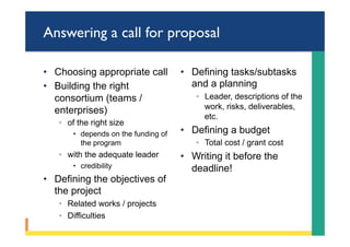 Answering a call for proposal
•  Choosing appropriate call
•  Building the right
consortium (teams /
enterprises)
◦  of the right size
•  depends on the funding of
the program
◦  with the adequate leader
•  credibility
•  Defining the objectives of
the project
◦  Related works / projects
◦  Difficulties
•  Defining tasks/subtasks
and a planning
◦  Leader, descriptions of the
work, risks, deliverables,
etc.
•  Defining a budget
◦  Total cost / grant cost
•  Writing it before the
deadline!
 