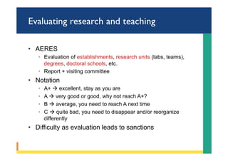 Evaluating research and teaching
•  AERES
◦  Evaluation of establishments, research units (labs, teams),
degrees, doctoral schools, etc.
◦  Report + visiting committee
•  Notation
◦  A+ à excellent, stay as you are
◦  A à very good or good, why not reach A+?
◦  B à average, you need to reach A next time
◦  C à quite bad, you need to disappear and/or reorganize
differently
•  Difficulty as evaluation leads to sanctions
23	
 