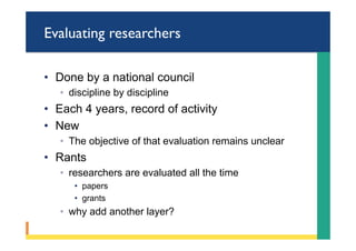 Evaluating researchers
•  Done by a national council
◦  discipline by discipline
•  Each 4 years, record of activity
•  New
◦  The objective of that evaluation remains unclear
•  Rants
◦  researchers are evaluated all the time
•  papers
•  grants
◦  why add another layer?
 