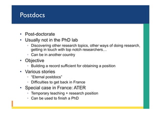Postdocs
•  Post-doctorate
•  Usually not in the PhD lab
◦  Discovering other research topics, other ways of doing research,
getting in touch with top notch researchers…
◦  Can be in another country
•  Objective
◦  Building a record sufficient for obtaining a position
•  Various stories
◦  “Eternal postdocs”
◦  Difficulties to get back in France
•  Special case in France: ATER
◦  Temporary teaching + research position
◦  Can be used to finish a PhD
 