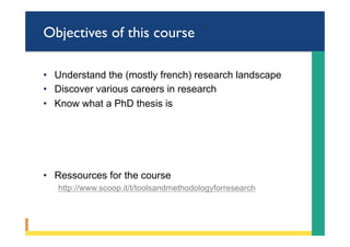 Objectives of this course
•  Understand the (mostly french) research landscape
•  Discover various careers in research
•  Know what a PhD thesis is
•  Ressources for the course
http://www.scoop.it/t/toolsandmethodologyforresearch
 