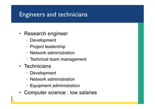 Engineers and technicians
•  Research engineer
◦  Development
◦  Project leadership
◦  Network administration
◦  Technical team management
•  Technicians
◦  Development
◦  Network administration
◦  Equipment administration
•  Computer science : low salaries
 