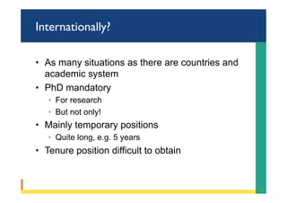 Internationally?
•  As many situations as there are countries and
academic system
•  PhD mandatory
◦  For research
◦  But not only!
•  Mainly temporary positions
◦  Quite long, e.g. 5 years
•  Tenure position difficult to obtain
34	
 
