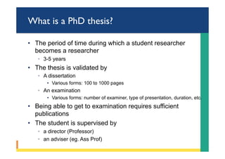 What is a PhD thesis?
•  The period of time during which a student researcher
becomes a researcher
◦  3-5 years
•  The thesis is validated by
◦  A dissertation
•  Various forms: 100 to 1000 pages
◦  An examination
•  Various forms: number of examiner, type of presentation, duration, etc.
•  Being able to get to examination requires sufficient
publications
•  The student is supervised by
◦  a director (Professor)
◦  an adviser (eg. Ass Prof)
 