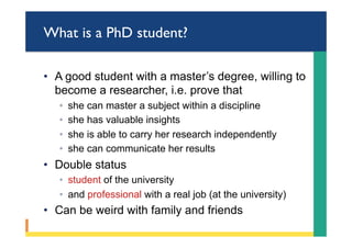What is a PhD student?
•  A good student with a master’s degree, willing to
become a researcher, i.e. prove that
◦  she can master a subject within a discipline
◦  she has valuable insights
◦  she is able to carry her research independently
◦  she can communicate her results
•  Double status
◦  student of the university
◦  and professional with a real job (at the university)
•  Can be weird with family and friends
 