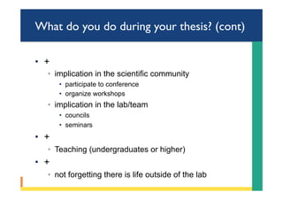 What do you do during your thesis? (cont)
•  +
◦  implication in the scientific community
•  participate to conference
•  organize workshops
◦  implication in the lab/team
•  councils
•  seminars
•  +
◦  Teaching (undergraduates or higher)
•  +
◦  not forgetting there is life outside of the lab
 