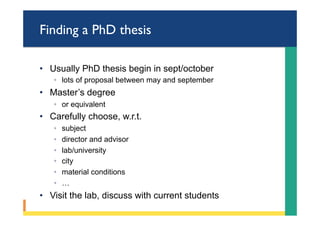Finding a PhD thesis
•  Usually PhD thesis begin in sept/october
◦  lots of proposal between may and september
•  Master’s degree
◦  or equivalent
•  Carefully choose, w.r.t.
◦  subject
◦  director and advisor
◦  lab/university
◦  city
◦  material conditions
◦  …
•  Visit the lab, discuss with current students
 