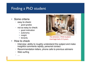 Finding a PhD student
•  Some criteria
◦  easy to check:
•  good grades
◦  not so easy to check:
•  good motivation
•  autonomy
•  insight
•  tenacity
•  How to check
◦  Interview: ability to roughly understand the subject and make
insightful comments rapidly, personal contact
◦  Recommendation letters, phone calls to previous advisers
◦  Web surfing
◦  …
Biomedical	Engineering	Lab	by	
UC	Davis	College	of	Engineering	is	CC	BY	2.0	
The	director	/	PhD	student		
marriage	lasts	3-5	years	
 