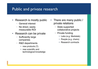 Public and private research
•  Research is mostly public
◦  General interest
◦  No direct, easily
measurable ROI
•  Research can be private
◦  Sufficiently large
companies
◦  R&D departments
•  new products (?)
•  new scientific and
technological knowledge
•  There are many public /
private relations
◦  State supported
collaborative projects
◦  Private funding
•  Labs (e.g. Medialab)
•  People (e.g. chairs)
•  Research contracts
 