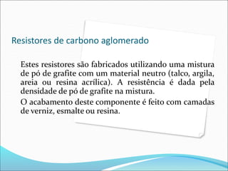 Resistores de carbono aglomerado
Estes resistores são fabricados utilizando uma mistura
de pó de grafite com um material neutro (talco, argila,
areia ou resina acrílica). A resistência é dada pela
densidade de pó de grafite na mistura.
O acabamento deste componente é feito com camadas
de verniz, esmalte ou resina.
 