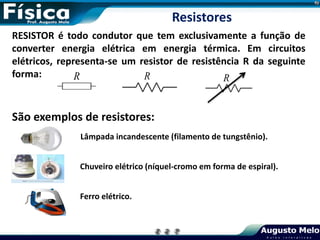 RESISTOR é todo condutor que tem exclusivamente a função de
converter energia elétrica em energia térmica. Em circuitos
elétricos, representa-se um resistor de resistência R da seguinte
forma: R R
São exemplos de resistores:
Lâmpada incandescente (filamento de tungstênio).
Chuveiro elétrico (níquel-cromo em forma de espiral).
Ferro elétrico.
R
Resistores
 