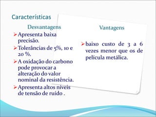 Características
Desvantagens
Apresenta baixa
precisão.
Tolerâncias de 5%, 10 e
20 %.
A oxidação do carbono
pode provocar a
alteração do valor
nominal da resistência.
Apresenta altos níveis
de tensão de ruído .
Vantagens
baixo custo de 3 a 6
vezes menor que os de
película metálica.
 