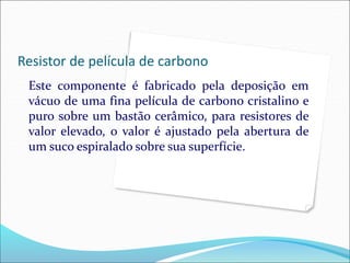 Resistor de película de carbono
Este componente é fabricado pela deposição em
vácuo de uma fina película de carbono cristalino e
puro sobre um bastão cerâmico, para resistores de
valor elevado, o valor é ajustado pela abertura de
um suco espiralado sobre sua superfície.
 