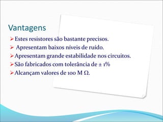 Vantagens
Estes resistores são bastante precisos.
 Apresentam baixos níveis de ruído.
Apresentam grande estabilidade nos circuitos.
São fabricados com tolerância de ± 1%
Alcançam valores de 100 M .
 