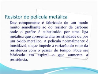 Resistor de película metálica
Este componente é fabricado de um modo
muito semelhante ao do resistor de carbono
onde o grafite é substituido por uma liga
metálica que apresenta alta resistividade ou por
um óxido metálico. A película normalmente é
inoxidável, o que impede a variação do valor da
resistência com o passar do tempo. Pode ser
fabricado em espiral o que aumenta a
resistência.
 