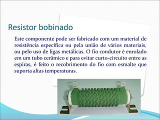 Resistor bobinado
Este componente pode ser fabricado com um material de
resistência específica ou pela união de vários materiais,
ou pelo uso de ligas metálicas. O fio condutor é enrolado
em um tubo cerâmico e para evitar curto-circuito entre as
espiras, é feito o recobrimento do fio com esmalte que
suporta altas temperaturas.
 