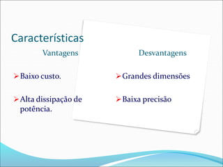 Características
Vantagens
Baixo custo.
Alta dissipação de
potência.
Desvantagens
Grandes dimensões
Baixa precisão
 
