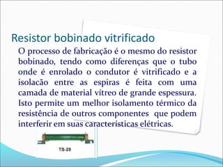 Resistor bobinado vitrificado
O processo de fabricação é o mesmo do resistor
bobinado, tendo como diferenças que o tubo
onde é enrolado o condutor é vitrificado e a
isolacão entre as espiras é feita com uma
camada de material vítreo de grande espessura.
Isto permite um melhor isolamento térmico da
resistência de outros componentes que podem
interferir em suas características elétricas.
 
