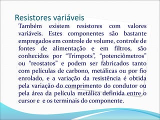 Resistores variáveis
Também existem resistores com valores
variáveis. Estes componentes são bastante
empregados em controle de volume, controle de
fontes de alimentação e em filtros, são
conhecidos por “Trimpots”, “potenciômetros”
ou “reostatos” e podem ser fabricados tanto
com películas de carbono, metálicas ou por fio
enrolado, e a variação da resistência é obtida
pela variação do comprimento do condutor ou
pela área da película metálica definida entre o
cursor e e os terminais do componente.
 
