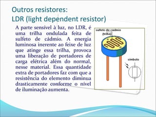 Outros resistores:
LDR (light dependent resistor)
A parte sensível à luz, no LDR, é
uma trilha ondulada feita de
sulfeto de cádmio. A energia
luminosa inerente ao feixe de luz
que atinge essa trilha, provoca
uma liberação de portadores de
carga elétrica além do normal,
nesse material. Essa quantidade
extra de portadores faz com que a
resistência do elemento diminua
drasticamente conforme o nível
de iluminação aumenta.
 