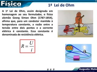 A 1a Lei de Ohm, assim designada em
homenagem ao seu formulador, o físico
alemão Georg Simon Ohm (1787-1854),
afirma que, para um condutor mantido à
temperatura constante, a razão entre a
tensão entre dois pontos e a corrente
elétrica é constante. Essa constante é
denominada de resistência elétrica.
U
R
i

1ª Lei de Ohm
 