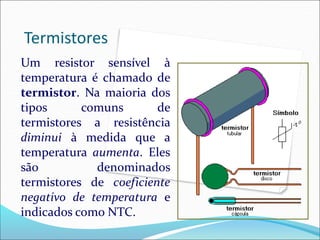 Termistores
Um resistor sensível à
temperatura é chamado de
termistor. Na maioria dos
tipos comuns de
termistores a resistência
diminui à medida que a
temperatura aumenta. Eles
são denominados
termistores de coeficiente
negativo de temperatura e
indicados como NTC.
 