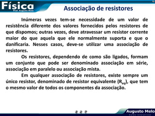 Inúmeras vezes tem-se necessidade de um valor de
resistência diferente dos valores fornecidos pelos resistores de
que dispomos; outras vezes, deve atravessar um resistor corrente
maior do que aquela que ele normalmente suporta e que o
danificaria. Nesses casos, deve-se utilizar uma associação de
resistores.
Os resistores, dependendo de como são ligados, formam
um conjunto que pode ser denominado associação em série,
associação em paralelo ou associação mista.
Em qualquer associação de resistores, existe sempre um
único resistor, denominado de resistor equivalente (Req), que tem
o mesmo valor de todos os componentes da associação.
Associação de resistores
 
