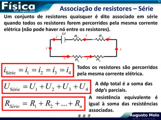 Série 1 2 3 4
   
i i i i i Todos os resistores são percorridos
pela mesma corrente elétrica.
Associação de resistores – Série
Série 1 2 3 4
U U U U U
    A ddp total é a soma das
ddp’s parciais.
1 2 ...
Série n
R R R R
   
A resistência equivalente é
igual à soma das resistências
associadas.
Um conjunto de resistores quaisquer é dito associado em série
quando todos os resistores forem percorridos pela mesma corrente
elétrica (não pode haver nó entre os resistores).
U
1
R 2
R
3
R
4
R
i
i
i i
i
i
i
 