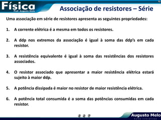 Uma associação em série de resistores apresenta as seguintes propriedades:
1. A corrente elétrica é a mesma em todos os resistores.
2. A ddp nos extremos da associação é igual à soma das ddp’s em cada
resistor.
3. A resistência equivalente é igual à soma das resistências dos resistores
associados.
4. O resistor associado que apresentar a maior resistência elétrica estará
sujeito à maior ddp.
5. A potência dissipada é maior no resistor de maior resistência elétrica.
6. A potência total consumida é a soma das potências consumidas em cada
resistor.
Associação de resistores – Série
 