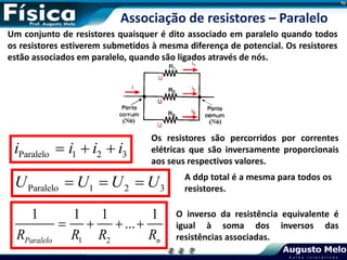 Um conjunto de resistores quaisquer é dito associado em paralelo quando todos
os resistores estiverem submetidos à mesma diferença de potencial. Os resistores
estão associados em paralelo, quando são ligados através de nós.
Paralelo 1 2 3
i i i i
  
Os resistores são percorridos por correntes
elétricas que são inversamente proporcionais
aos seus respectivos valores.
Associação de resistores – Paralelo
Paralelo 1 2 3
U U U U
   A ddp total é a mesma para todos os
resistores.
1 2
1 1 1 1
...
Paralelo n
R R R R
   
O inverso da resistência equivalente é
igual à soma dos inversos das
resistências associadas.
 