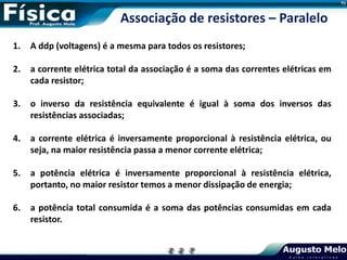 1. A ddp (voltagens) é a mesma para todos os resistores;
2. a corrente elétrica total da associação é a soma das correntes elétricas em
cada resistor;
3. o inverso da resistência equivalente é igual à soma dos inversos das
resistências associadas;
4. a corrente elétrica é inversamente proporcional à resistência elétrica, ou
seja, na maior resistência passa a menor corrente elétrica;
5. a potência elétrica é inversamente proporcional à resistência elétrica,
portanto, no maior resistor temos a menor dissipação de energia;
6. a potência total consumida é a soma das potências consumidas em cada
resistor.
Associação de resistores – Paralelo
 