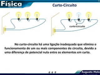 No curto-circuito há uma ligação inadequada que elimina o
funcionamento de um ou mais componentes do circuito, devido a
uma diferença de potencial nula entre os elementos em curto.
Curto-Circuito
 