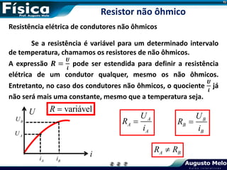 Resistência elétrica de condutores não ôhmicos
Se a resistência é variável para um determinado intervalo
de temperatura, chamamos os resistores de não ôhmicos.
A expressão 𝑹 =
𝑼
𝒊
pode ser estendida para definir a resistência
elétrica de um condutor qualquer, mesmo os não ôhmicos.
Entretanto, no caso dos condutores não ôhmicos, o quociente
𝑼
𝒊
já
não será mais uma constante, mesmo que a temperatura seja.
A
A
A
U
R
i
 B
B
B
U
R
i

A B
R R

Resistor não ôhmico
i
U
A
U
B
U
A
i B
i
variável
R 
 