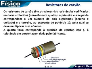 Os resistores de carvão têm os valores das resistências codificados
em faixas coloridas (normalmente quatro): a primeira e a segunda
correspondem a um número de dois algarismos (dezena e
unidade) e a terceira, ao expoente de potência 10, pela qual se
deve multiplicar esse número.
A quarta faixa corresponde à precisão do resistor, isto é, à
tolerância em porcentagem dada pelo fabricante.
Resistores de carvão
 