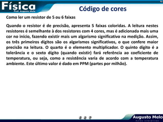 Como ler um resistor de 5 ou 6 faixas
Quando o resistor é de precisão, apresenta 5 faixas coloridas. A leitura nestes
resistores é semelhante à dos resistores com 4 cores, mas é adicionada mais uma
cor no início, fazendo existir mais um algarismo significativo na medição. Assim,
os três primeiros dígitos são os algarismos significativos, o que confere maior
precisão na leitura. O quarto é o elemento multiplicador. O quinto dígito é a
tolerância e o sexto dígito (quando existir) fará referência ao coeficiente de
temperatura, ou seja, como a resistência varia de acordo com a temperatura
ambiente. Este último valor é dado em PPM (partes por milhão).
Código de cores
 