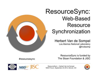ResourceSync:
                           Web-Based
                             Resource
                        Synchronization
                            Herbert Van de Sompel
                                 Los Alamos National Laboratory
                                                    @hvdsomp



                                  ResourceSync is funded by
#resourcesync                   The Sloan Foundation & JISC


                   ResourceSync – Herbert Van de Sompel
                NISO Forum, September 24 2012, Denver, CO
 