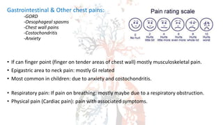 Gastrointestinal & Other chest pains:
-GORD
-Oesophageal spasms
-Chest wall pains
-Costochondritis
-Anxiety
• If can finger point (finger on tender areas of chest wall) mostly musculoskeletal pain.
• Epigastric area to neck pain: mostly GI related
• Most common in children: due to anxiety and costochondritis.
• Respiratory pain: If pain on breathing: mostly maybe due to a respiratory obstruction.
• Physical pain (Cardiac pain): pain with associated symptoms.
 