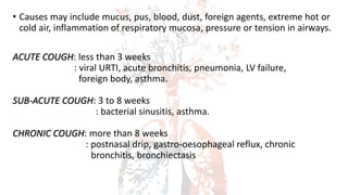 • Causes may include mucus, pus, blood, dust, foreign agents, extreme hot or
cold air, inflammation of respiratory mucosa, pressure or tension in airways.
ACUTE COUGH: less than 3 weeks
: viral URTI, acute bronchitis, pneumonia, LV failure,
foreign body, asthma.
SUB-ACUTE COUGH: 3 to 8 weeks
: bacterial sinusitis, asthma.
CHRONIC COUGH: more than 8 weeks
: postnasal drip, gastro-oesophageal reflux, chronic
bronchitis, bronchiectasis
 