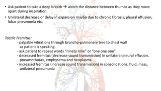 • Ask patient to take a deep breath  watch the distance between thumbs as they move
apart during inspiration.
• Unilateral decrease or delay in expansion maybe due to chronic fibrosis, pleural effusion,
lobar pneumonia etc.
Tactile Fremitus:
- palpable vibrations through broncho-pulmonary tree to chest wall
as patient is speaking.
- ask patient to repeat words “ninety nine” or “one one one”
- decreased fremitus (decrease sound transmission) in unilateral pleural effusion,
pneumothorax, emphysema and neoplasms.
- increased fremitus (increase sound transmission) in consolidations, fluid, mass,
unilateral pneumonia
 