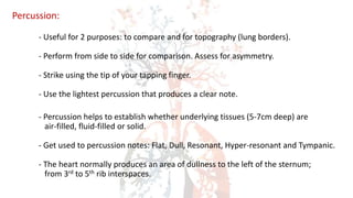 Percussion:
- Useful for 2 purposes: to compare and for topography (lung borders).
- Perform from side to side for comparison. Assess for asymmetry.
- Strike using the tip of your tapping finger.
- Use the lightest percussion that produces a clear note.
- Percussion helps to establish whether underlying tissues (5-7cm deep) are
air-filled, fluid-filled or solid.
- Get used to percussion notes: Flat, Dull, Resonant, Hyper-resonant and Tympanic.
- The heart normally produces an area of dullness to the left of the sternum;
from 3rd to 5th rib interspaces.
 