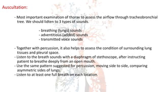 Auscultation:
- Most important examination of thorax to assess the airflow through tracheobronchial
tree. We should lidten to 3 types of sounds.
- breathing (lungs) sounds
- adventitious (added) sounds
- transmitted voice sounds
- Together with percussion, it also helps to assess the condition of surrounding lung
tissues and pleural space.
- Listen to the breath sounds with a diaphragm of stethoscope, after instructing
patient to breathe deeply from an open mouth.
- Use the same pattern suggested for percussion, moving side to side, comparing
asymmetric sides of lungs.
- Listen to at least one full breath on each location.
 