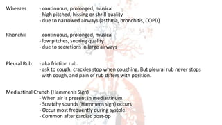 Wheezes - continuous, prolonged, musical
- high pitched, hissing or shrill quality
- due to narrowed airways (asthma, bronchitis, COPD)
Rhonchii - continuous, prolonged, musical
- low pitches, snoring quality
- due to secretions in large airways
Pleural Rub - aka friction rub.
- ask to cough, crackles stop when coughing. But pleural rub never stops
with cough, and pain of rub differs with position.
Mediastinal Crunch (Hammen’s Sign)
- When air is present in mediastinum.
- Scratchy sounds (Hammens sign) occurs
- Occur most frequently during systole.
- Common after cardiac post-op
 