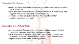 Transmitted Voice Sounds:
- Only if you hear abnormally located bronchial or bronchovesicular sound,
ask pt to say “ee”
- increased transmission of voice sound (louder voice) in airless lungs and
suggests consolidation (known as bronchophony)
- if voice become nasal quality or when “ee” sounds like “aa”
scenario knowns as egophony.
Examination of the Anterior Chest:
- As examination of the posterior chest, proceed in an orderly fashion:
inspection, palpation, percussion and auscultation.
- With percussion of anterior chest, heart normally produces an area
of dullness to the left of the sternum; from 3rd to 5th rib interspaces.
- Supraclavicular retraction is normally present.
 