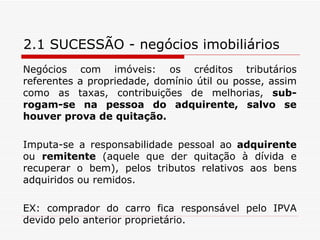 2.1 SUCESSÃO - negócios imobiliários Negócios com imóveis: os créditos tributários referentes a propriedade, domínio útil ou posse, assim como as taxas, contribuições de melhorias,  sub-rogam-se na pessoa do adquirente, salvo se houver prova de quitação. Imputa-se a responsabilidade pessoal ao  adquirente  ou  remitente  (aquele que der quitação à dívida e recuperar o bem), pelos tributos relativos aos bens adquiridos ou remidos. EX: comprador do carro fica responsável pelo IPVA devido pelo anterior proprietário. 