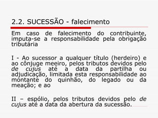 2.2. SUCESSÃO - falecimento Em caso de falecimento do contribuinte, imputa-se a responsabilidade pela obrigação tributária  I - Ao sucessor a qualquer título (herdeiro) e ao cônjuge meeiro, pelos tributos devidos pelo  de cujus  até a data da partilha ou adjudicação, limitada esta responsabilidade ao montante do quinhão, do legado ou da meação; e ao II – espólio, pelos tributos devidos pelo  de cujus  até a data da abertura da sucessão. 
