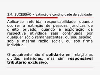 2.4. SUCESSÃO – extinção e continuidade da atividade Aplica-se referida responsabilidade quando ocorrer a extinção de pessoas jurídicas de direito privado, quando a exploração da respectiva atividade seja continuada por qualquer sócio remanescentes, ou seu espólio, sob a mesma razão social, ou sob firma individual. O adquirente não é  solidário  em relação as dívidas anteriores, mas sim  responsável   tributário exclusivo . 